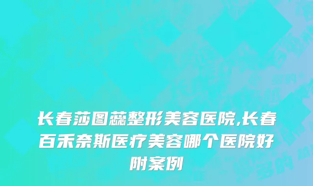 长春莎图蕊整形美容医院,长春百禾奈斯医疗美容哪个医院好附案例