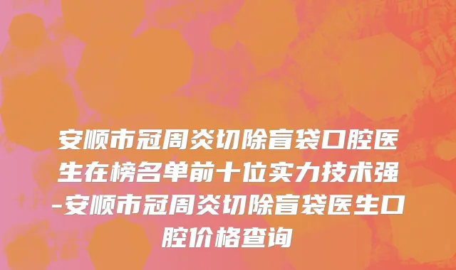 安顺市冠周炎切除盲袋口腔医生在榜名单前十位实力技术强-安顺市冠周炎切除盲袋医生口腔价格查询