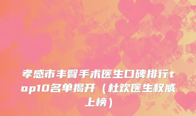 孝感市丰臀手术医生口碑排行top10名单揭开（杜欢医生权威上榜）