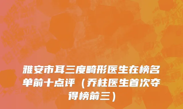 雅安市耳三度畸形医生在榜名单前十点评（乔柱医生首次夺得榜前三）