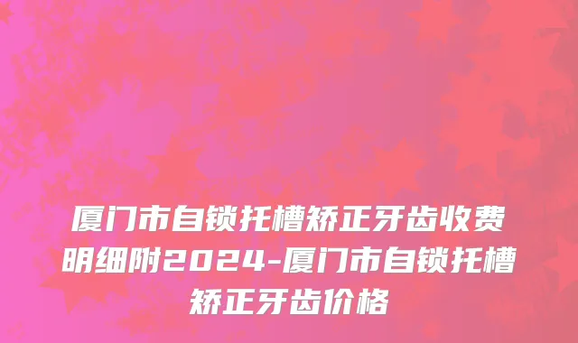 厦门市自锁托槽矫正牙齿收费明细附2024-厦门市自锁托槽矫正牙齿价格