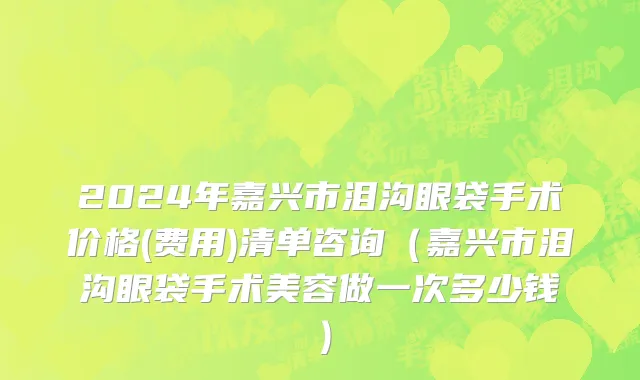 2024年嘉兴市泪沟眼袋手术价格(费用)清单咨询（嘉兴市泪沟眼袋手术美容做一次多少钱）