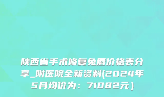 陕西省手术修复兔唇价格表分享_附医院全新资料(2024年5月均价为：71082元）
