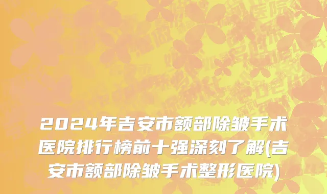 2024年吉安市额部除皱手术医院排行榜前十强深刻了解(吉安市额部除皱手术整形医院)