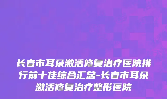 长春市耳朵激活修复治疗医院排行前十佳综合汇总-长春市耳朵激活修复治疗整形医院