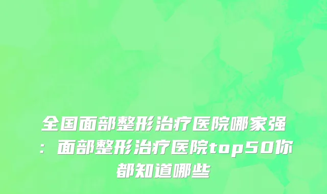 全国面部整形治疗医院哪家强：面部整形治疗医院top50你都知道哪些