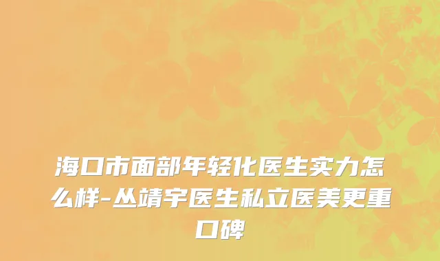 海口市面部年轻化医生实力怎么样-丛靖宇医生私立医美更重口碑