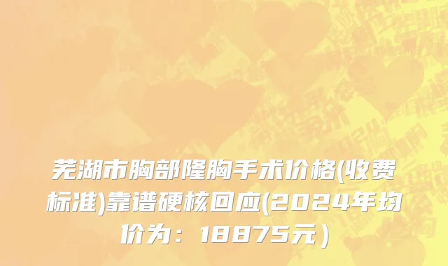 芜湖市胸部隆胸手术价格(收费标准)靠谱硬核回应(2024年均价为：18875元）