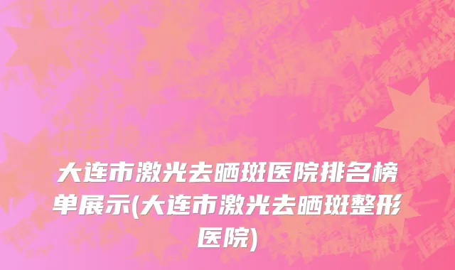 大连市激光去晒斑医院排名榜单展示(大连市激光去晒斑整形医院)