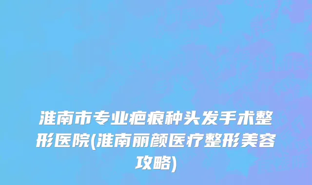 淮南市专业疤痕种头发手术整形医院(淮南丽颜医疗整形美容攻略)