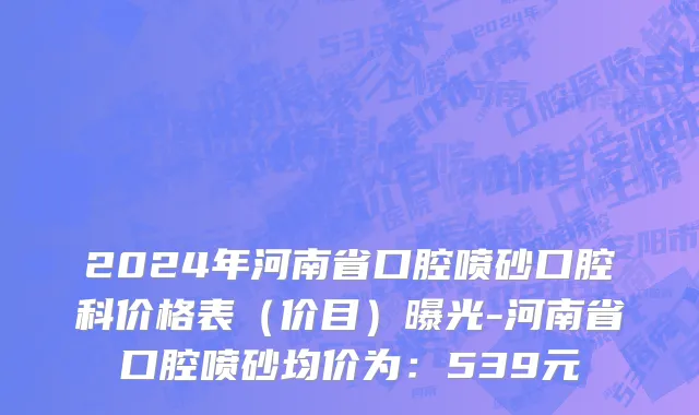 2024年河南省口腔喷砂口腔科价格表（价目）曝光-河南省口腔喷砂均价为：539元