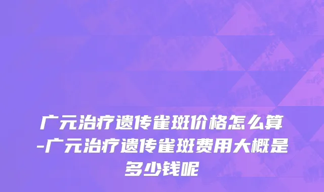 广元治疗遗传雀斑价格怎么算-广元治疗遗传雀斑费用大概是多少钱呢