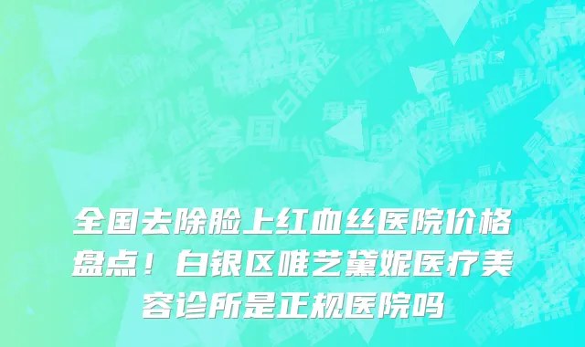 全国去除脸上红血丝医院价格盘点!白银区唯艺黛妮医疗美容诊所是正规医院吗
