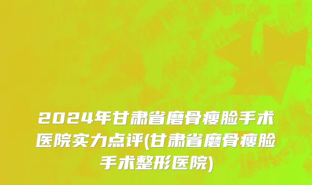 2024年甘肃省磨骨瘦脸手术医院实力点评(甘肃省磨骨瘦脸手术整形医院)