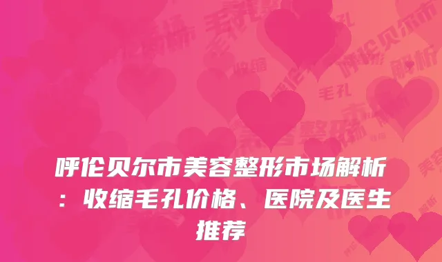 呼伦贝尔市美容整形市场解析：收缩毛孔价格、医院及医生推荐