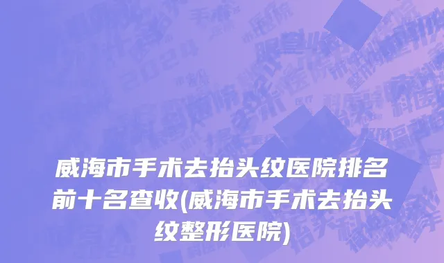 威海市手术去抬头纹医院排名前十名查收(威海市手术去抬头纹整形医院)