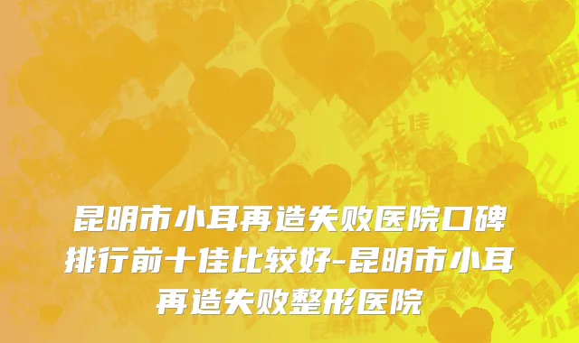 昆明市小耳再造失败医院口碑排行前十佳比较好-昆明市小耳再造失败整形医院
