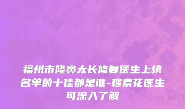 福州市隆鼻太长修复医生上榜名单前十佳都是谁-穆素花医生可深入了解