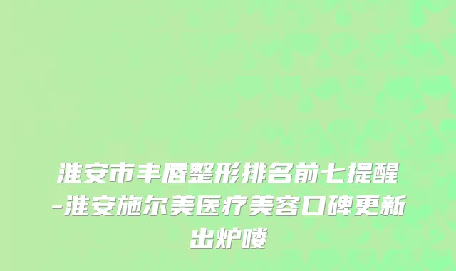 淮安市丰唇整形排名前七提醒-淮安施尔美医疗美容口碑更新出炉喽