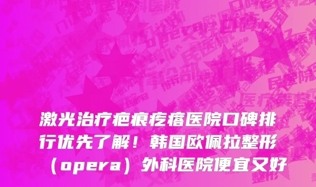 激光治疗疤痕疙瘩医院口碑排行优先了解！韩国欧佩拉整形（opera）外科医院便宜又好