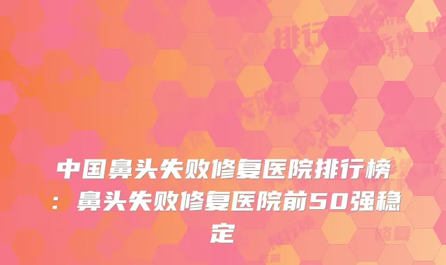 中国鼻头失败修复医院排行榜：鼻头失败修复医院前50强稳定