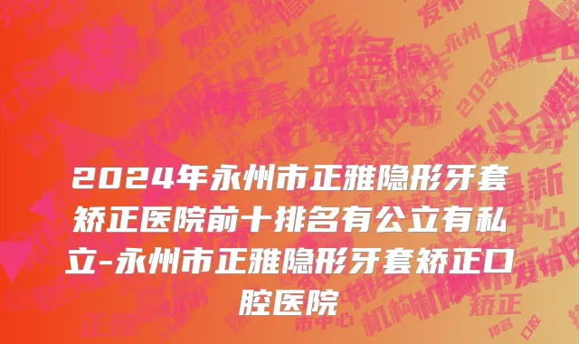 2024年永州市正雅隐形牙套矫正医院前十排名有公立有私立-永州市正雅隐形牙套矫正口腔医院