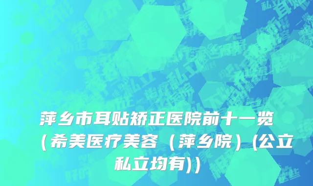 萍乡市耳贴矫正医院前十一览（希美医疗美容（萍乡院）(公立私立均有)）
