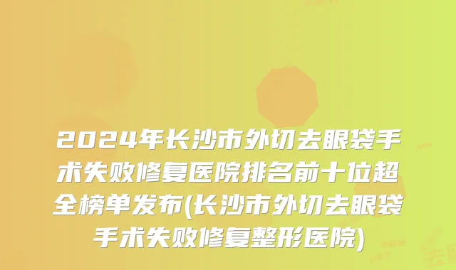 2024年长沙市外切去眼袋手术失败修复医院排名前十位超全榜单发布(长沙市外切去眼袋手术失败修复整形医院)