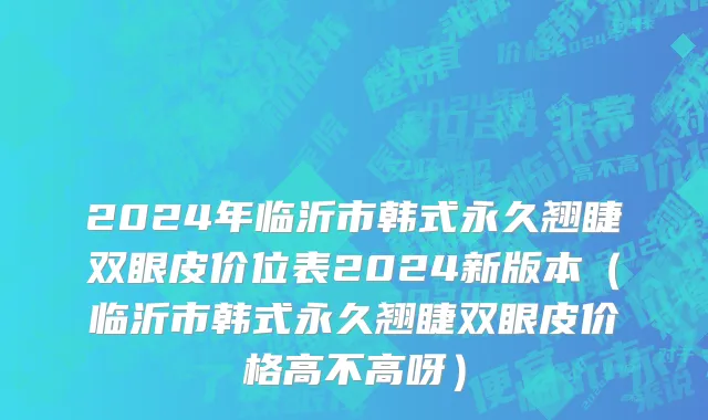 2024年临沂市韩式永久翘睫双眼皮价位表2024新版本（临沂市韩式永久翘睫双眼皮价格高不高呀）