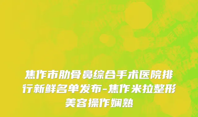 焦作市肋骨鼻综合手术医院排行新鲜名单发布-焦作米拉整形美容操作娴熟