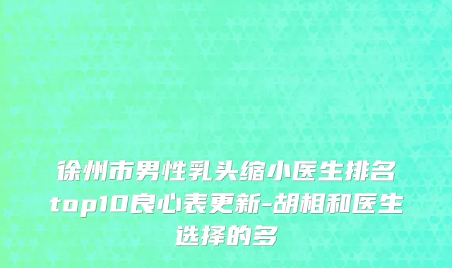 徐州市男性乳头缩小医生排名top10良心表更新-胡相和医生选择的多