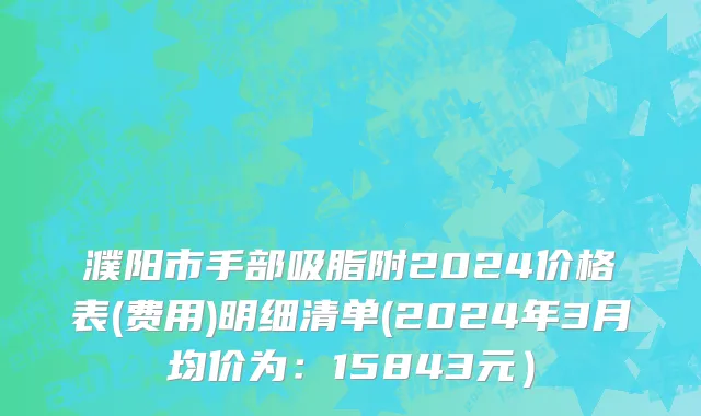 濮阳市手部吸脂附2024价格表(费用)明细清单(2024年3月均价为：15843元）