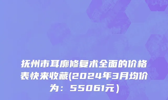 抚州市耳廓修复术全面的价格表快来收藏(2024年3月均价为：55061元）
