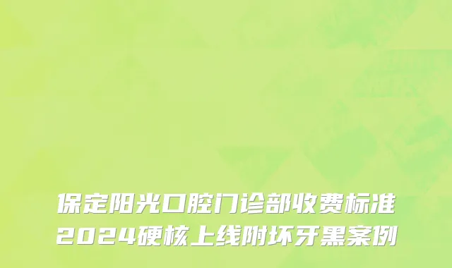 保定阳光口腔门诊部收费标准2024硬核上线附坏牙黑案例