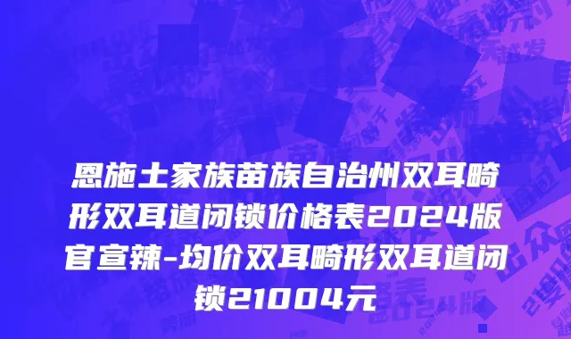 恩施土家族苗族自治州双耳畸形双耳道闭锁价格表2024版官宣辣-均价双耳畸形双耳道闭锁21004元