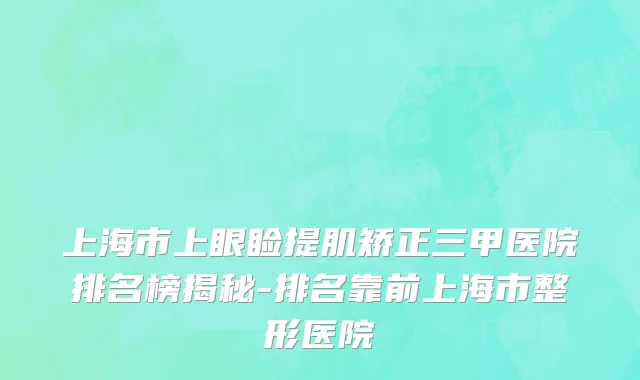 上海市上眼睑提肌矫正三甲医院排名榜揭秘-排名靠前上海市整形医院