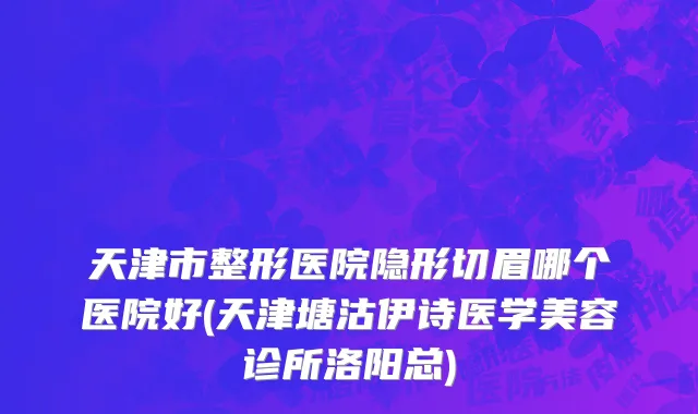 天津市整形医院隐形切眉哪个医院好(天津塘沽伊诗医学美容诊所洛阳总)