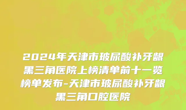 2024年天津市玻尿酸补牙龈黑三角医院上榜清单前十一览榜单发布-天津市玻尿酸补牙龈黑三角口腔医院