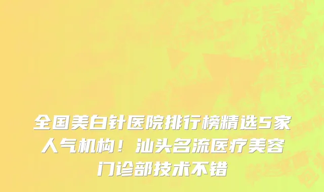 全国美白针医院排行榜精选5家人气机构!汕头名流医疗美容门诊部技术不错