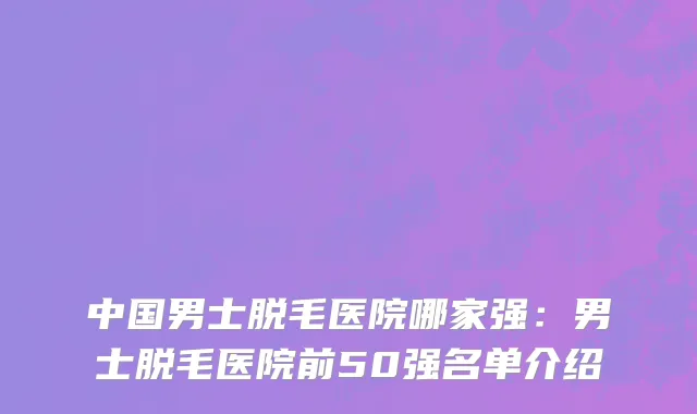 中国男士脱毛医院哪家强：男士脱毛医院前50强名单介绍