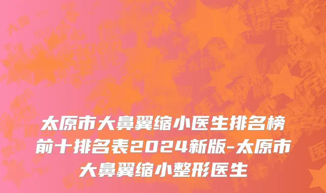 太原市大鼻翼缩小医生排名榜前十排名表2024新版-太原市大鼻翼缩小整形医生