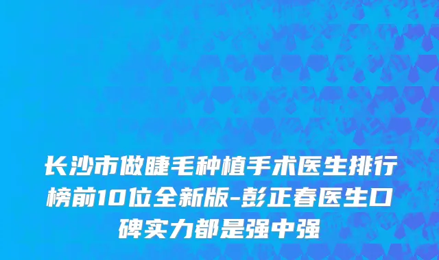 长沙市做睫毛种植手术医生排行榜前10位全新版-彭正春医生口碑实力都是强中强