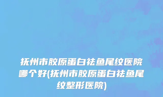 抚州市胶原蛋白祛鱼尾纹医院哪个好(抚州市胶原蛋白祛鱼尾纹整形医院)