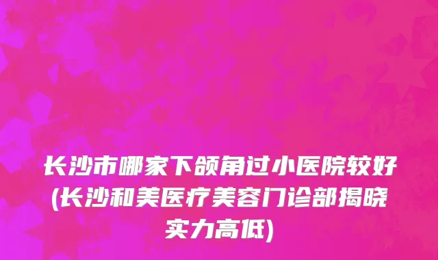 长沙市哪家下颌角过小医院较好(长沙和美医疗美容门诊部揭晓实力高低)