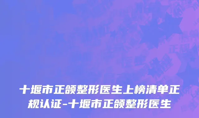 十堰市正颌整形医生上榜清单正规认证-十堰市正颌整形医生