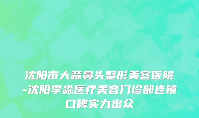 沈阳市大蒜鼻头整形美容医院-沈阳李淼医疗美容门诊部连锁口碑实力出众