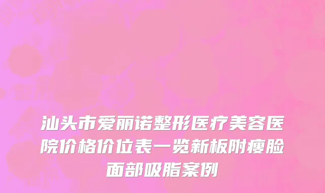 汕头市爱丽诺整形医疗美容医院价格价位表一览新板附瘦脸面部吸脂案例