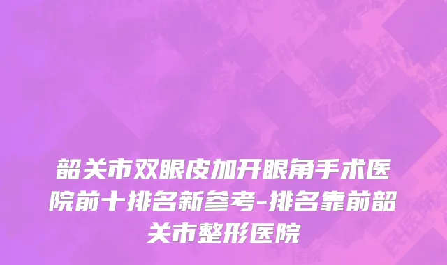 韶关市双眼皮加开眼角手术医院前十排名新参考-排名靠前韶关市整形医院