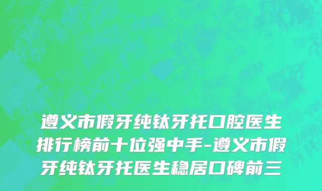 遵义市假牙纯钛牙托口腔医生排行榜前十位强中手-遵义市假牙纯钛牙托医生稳居口碑前三