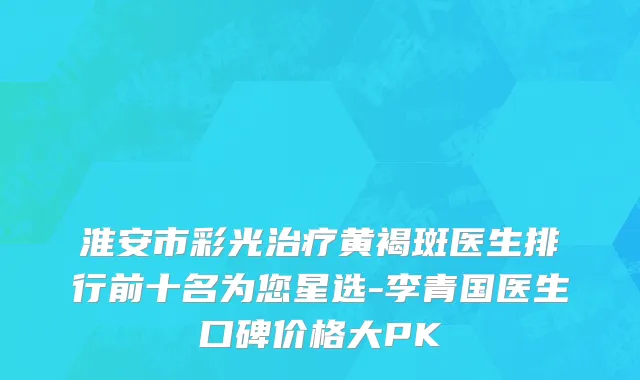 淮安市彩光治疗黄褐斑医生排行前十名为您星选-李青国医生口碑价格大PK